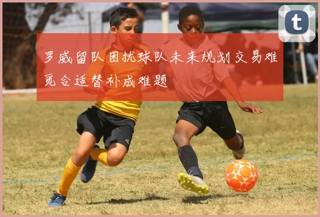 罗威留队困扰球队未来规划交易难觅合适替补成难题