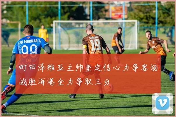 町田泽维亚主帅坚定信心力争客场战胜海港全力争取三分