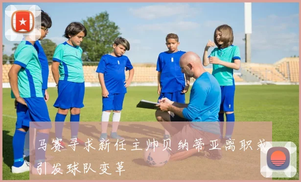 马赛寻求新任主帅贝纳蒂亚离职或引发球队变革