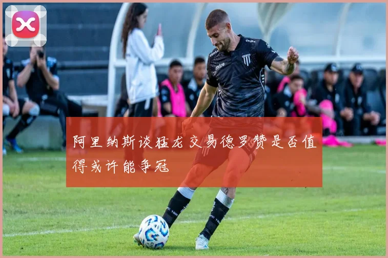 阿里纳斯谈猛龙交易德罗赞是否值得或许能争冠