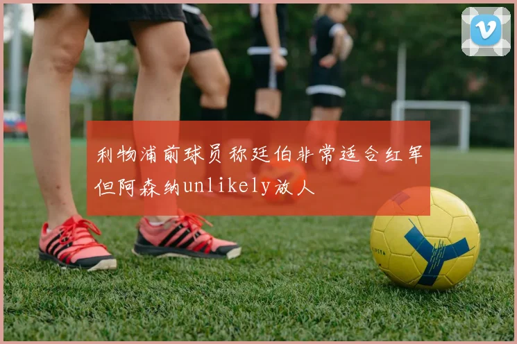 利物浦前球员称廷伯非常适合红军但阿森纳unlikely放人