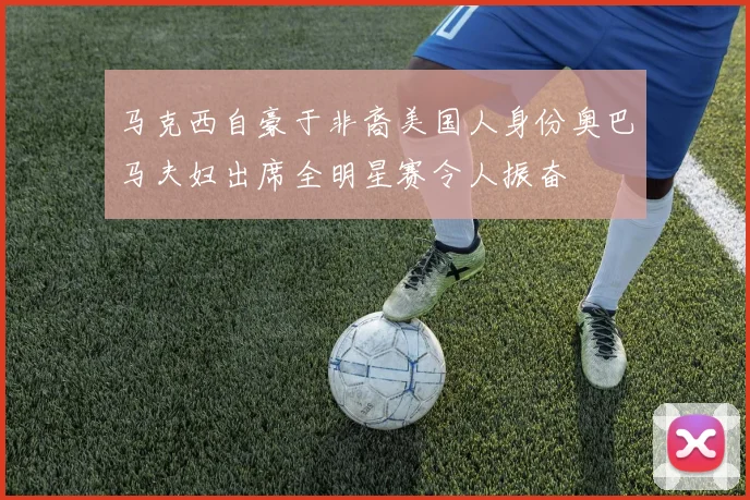 马克西自豪于非裔美国人身份奥巴马夫妇出席全明星赛令人振奋