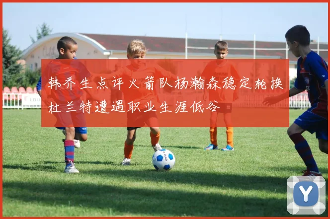 韩乔生点评火箭队杨瀚森稳定轮换杜兰特遭遇职业生涯低谷