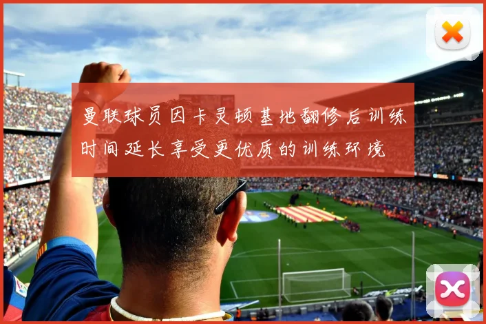 曼联球员因卡灵顿基地翻修后训练时间延长享受更优质的训练环境