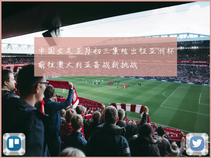 中国女足正月初三集结出征亚洲杯前往澳大利亚备战新挑战