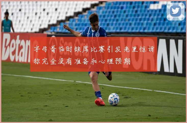 字母哥临时缺席比赛引发老里惊讶称完全没有准备和心理预期