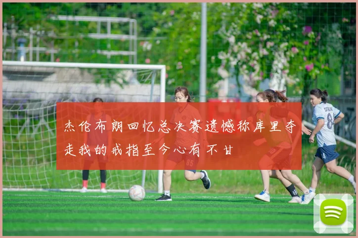 杰伦布朗回忆总决赛遗憾称库里夺走我的戒指至今心有不甘