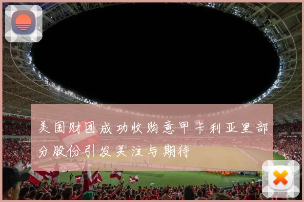 美国财团成功收购意甲卡利亚里部分股份引发关注与期待