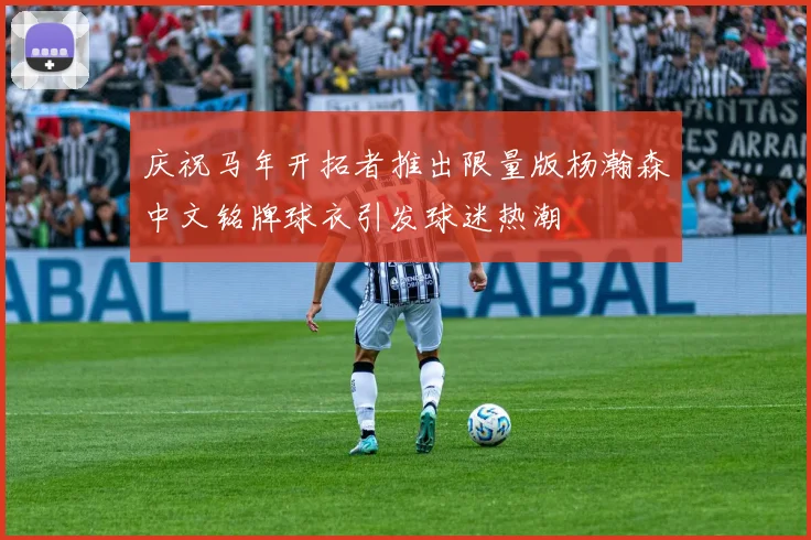 庆祝马年开拓者推出限量版杨瀚森中文铭牌球衣引发球迷热潮