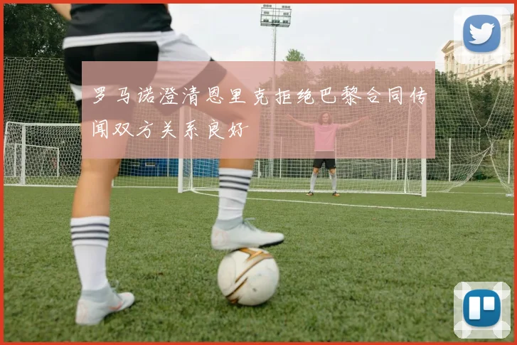 罗马诺澄清恩里克拒绝巴黎合同传闻双方关系良好