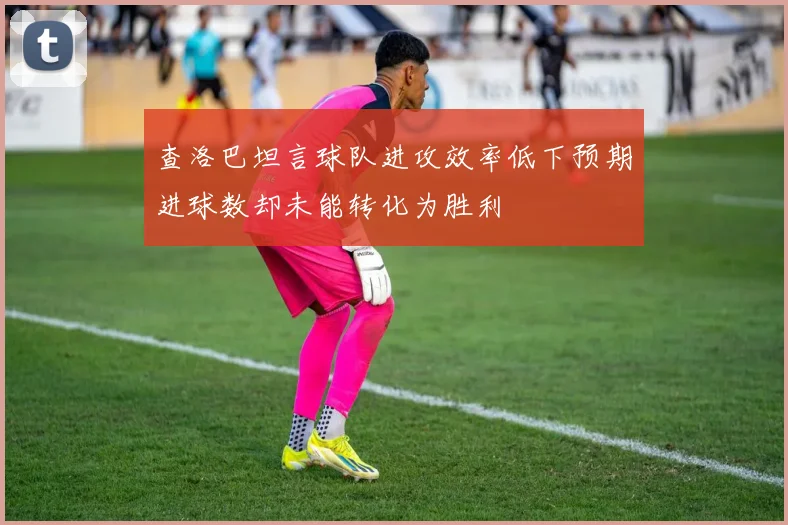 查洛巴坦言球队进攻效率低下预期进球数却未能转化为胜利