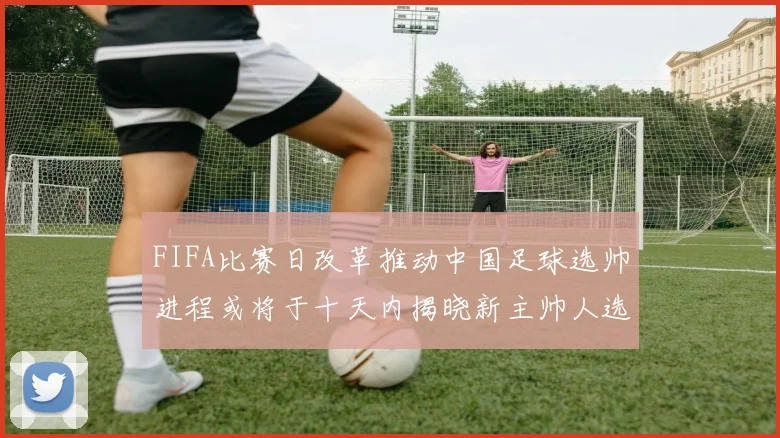 FIFA比赛日改革推动中国足球选帅进程或将于十天内揭晓新主帅人选