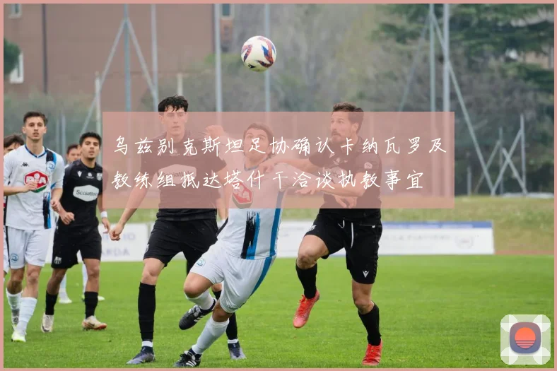 乌兹别克斯坦足协确认卡纳瓦罗及教练组抵达塔什干洽谈执教事宜