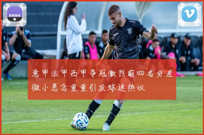 意甲法甲西甲争冠激烈前四名分差微小悬念重重引发球迷热议