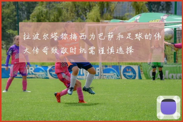 拉波尔塔称梅西为巴萨和足球的伟大传奇致敬时机需谨慎选择