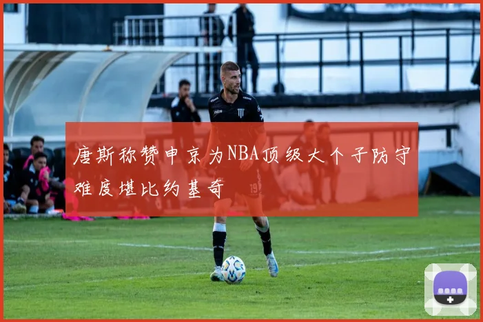 唐斯称赞申京为NBA顶级大个子防守难度堪比约基奇