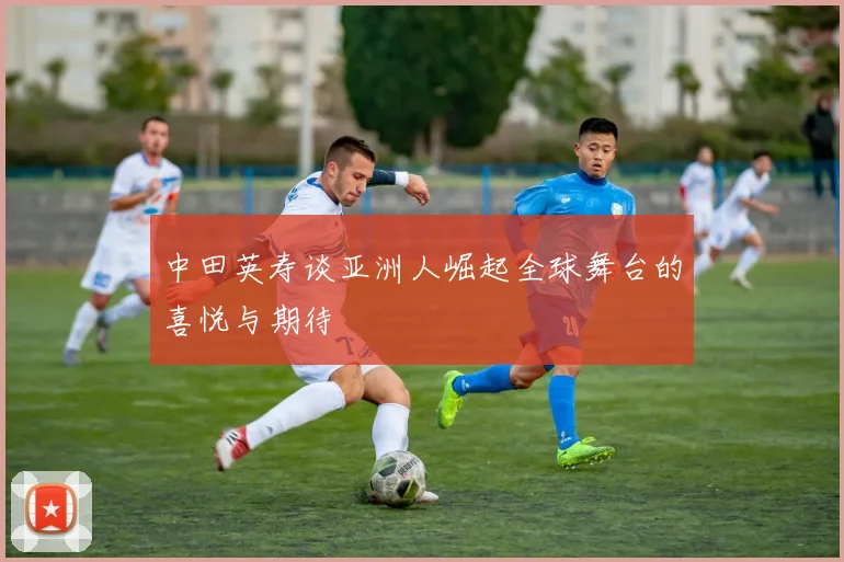 中田英寿谈亚洲人崛起全球舞台的喜悦与期待