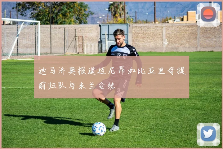 迪马济奥报道迈尼昂加比亚里奇提前归队与米兰合练