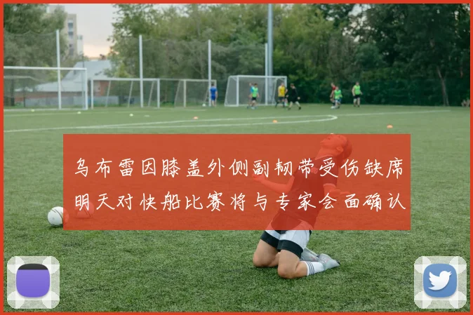 乌布雷因膝盖外侧副韧带受伤缺席明天对快船比赛将与专家会面确认伤情